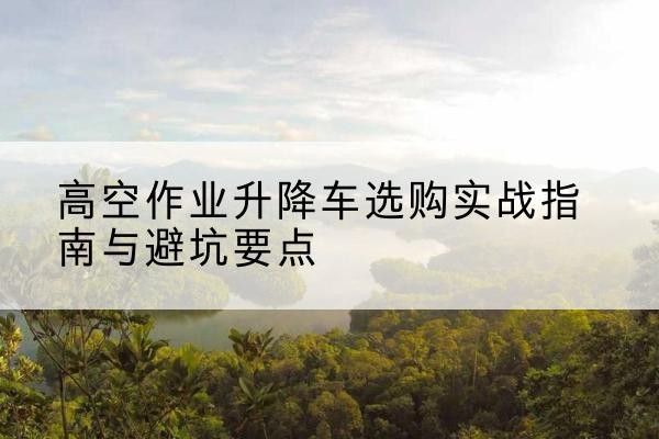 文登升降车怎么选-高空作业升降车选购实战指南与避坑要点