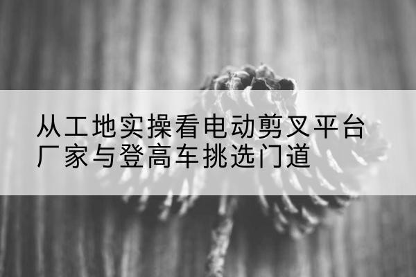 文登电动剪叉升降平台厂家-从工地实操看电动剪叉平台厂家与登高车挑选门道