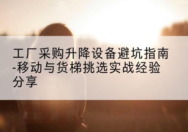 文登移动式升降机怎么选-工厂采购升降设备避坑指南-移动与货梯挑选实战经验分享