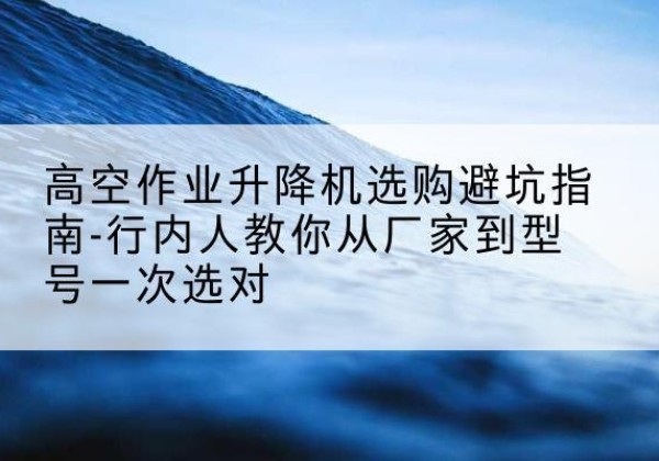 文登升降平台厂家-高空作业升降机选购避坑指南-行内人教你从厂家到型号一次选对