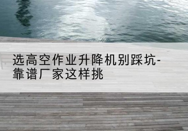 文登剪叉式升降机厂家-选高空作业升降机别踩坑-靠谱厂家这样挑