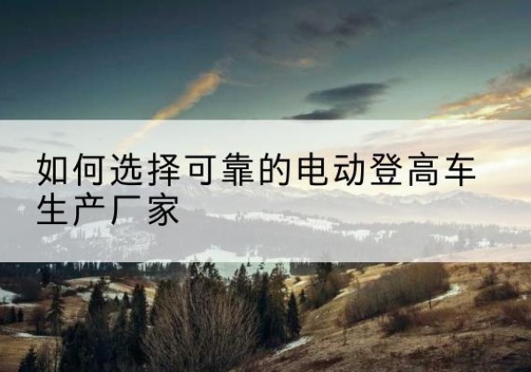 文登电动登高车厂家-如何选择可靠的电动登高车生产厂家