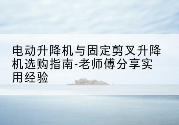 文登电动升降机怎么选-电动升降机与固定剪叉升降机选购指南-老师傅分享实用经验