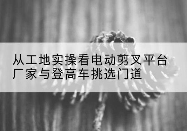 文登电动剪叉升降平台厂家-从工地实操看电动剪叉平台厂家与登高车挑选门道