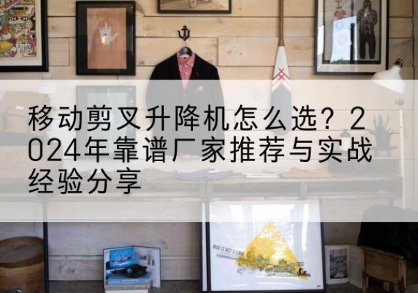 文登升降平台厂家推荐-移动剪叉升降机怎么选？2024年靠谱厂家推荐与实战经验分享